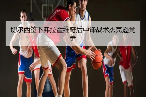 切尔西签下弗拉霍维奇后中锋战术杰克逊竞争
