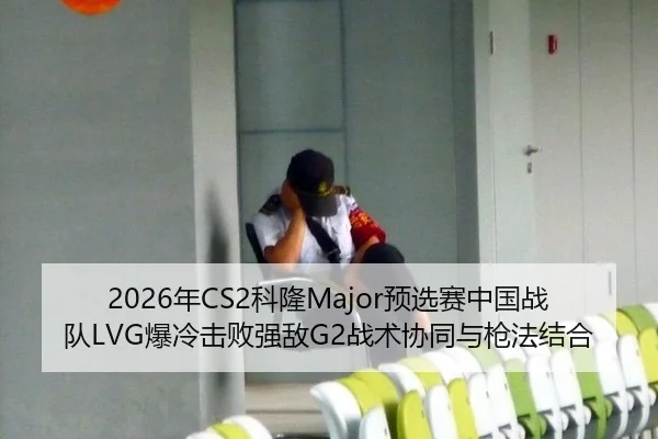 2026年CS2科隆Major预选赛中国战队LVG爆冷击败强敌G2战术协同与枪法结合